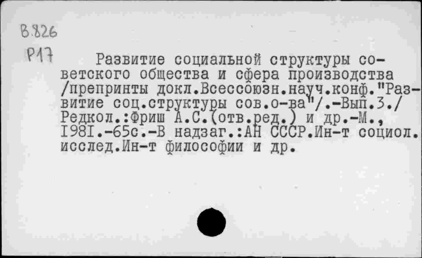 ﻿Развитие социальной структуры советского общества и сфера производства /препринты докл.Всессоюзн.науч.конф."Раз витие соц.структуры сов.о-ва"/«“Вып.З./ Редкол.:Фриш А.СДотв.ред.) и др.-М., 1981.-65с.-В надзаг.:АН СССР.Ин-т социол исслед.Ин-т философии и др.